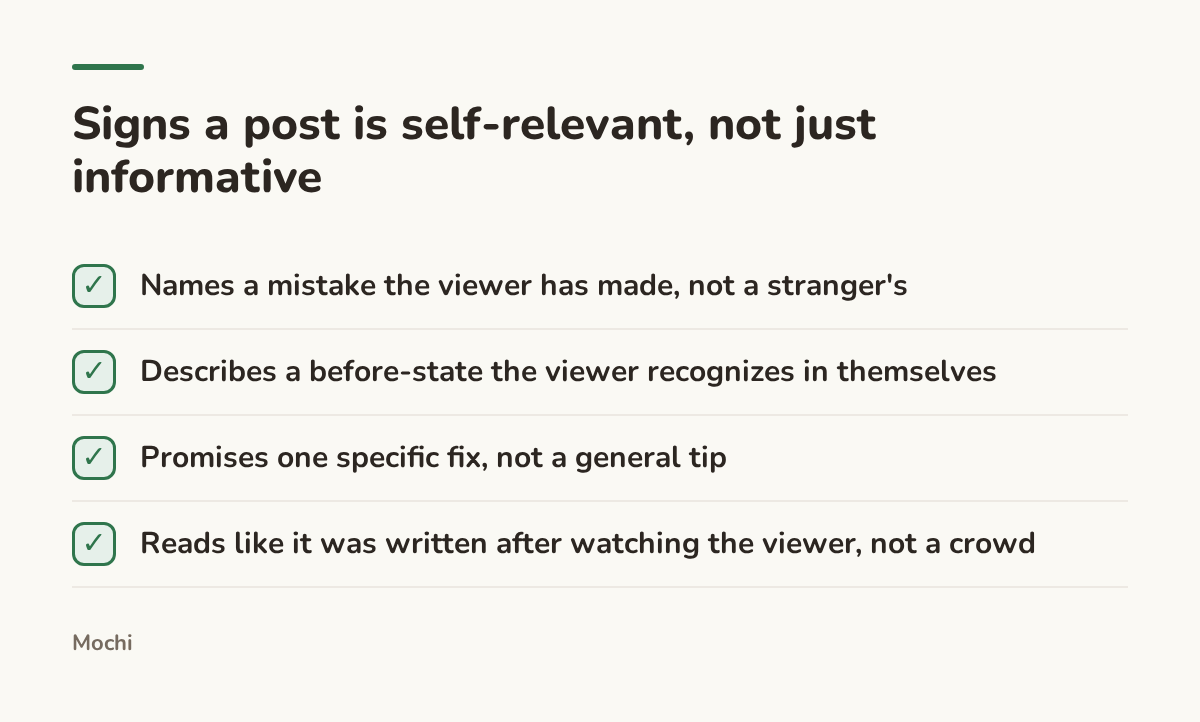 Infographic (checklist): Signs a post is self-relevant, not just informative. Names a mistake the viewer has made, not a stranger's; Describes a before-state the viewer recognizes in themselves; Promises one specific fix, not a general tip; Reads like it was written after watching the viewer,...
